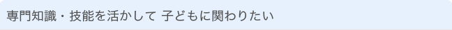 専門知識・技能を活かして 子どもに関わりたい